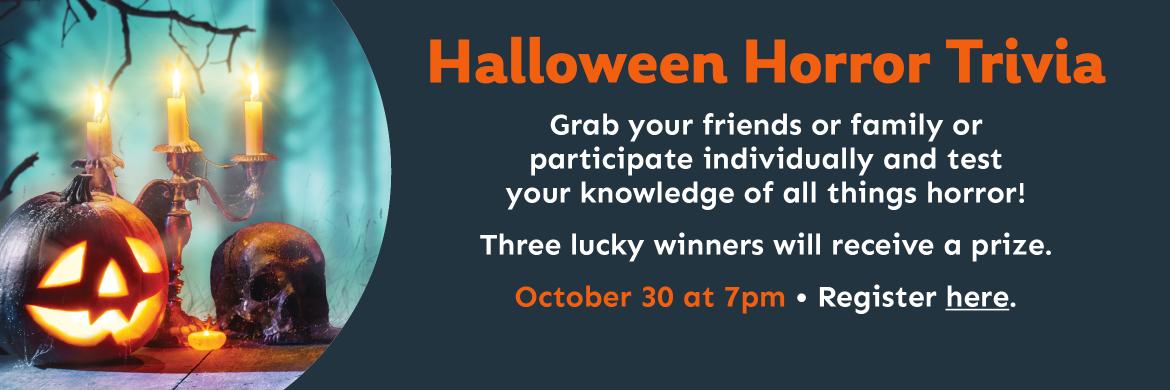 Halloween Horror Trivia. Grab your friends or family or participate individually and test  your knowledge of all things horror! Three lucky winners will receive a prize. October 30 at 7pm. Register here..