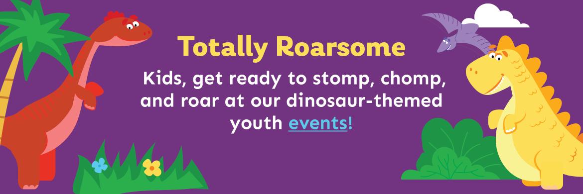 Totally Roarsome. Kids, get ready to stomp, chomp, and roar at our dinosaur-themed  youth events!