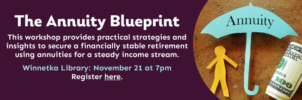 The Annuity Blueprint. This workshop provides practical strategies and insights to secure a financially stable retirement using annuities for a steady income stream. Winnetka Library: November 21 at 7pm. Register here.