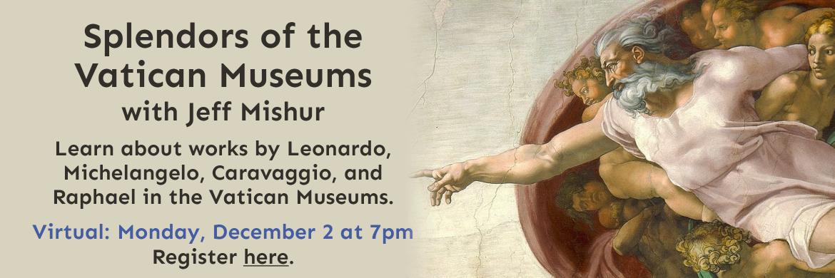 Splendors of the Vatican Museums with Jeff Mishur. Learn about works by Leonardo, Michelangelo, Caravaggio, and  Raphael in the Vatican Museums. Virtual: Monday, December 2 at 7pm. Register here..